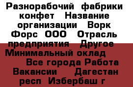 Разнорабочий  фабрики конфет › Название организации ­ Ворк Форс, ООО › Отрасль предприятия ­ Другое › Минимальный оклад ­ 27 000 - Все города Работа » Вакансии   . Дагестан респ.,Избербаш г.